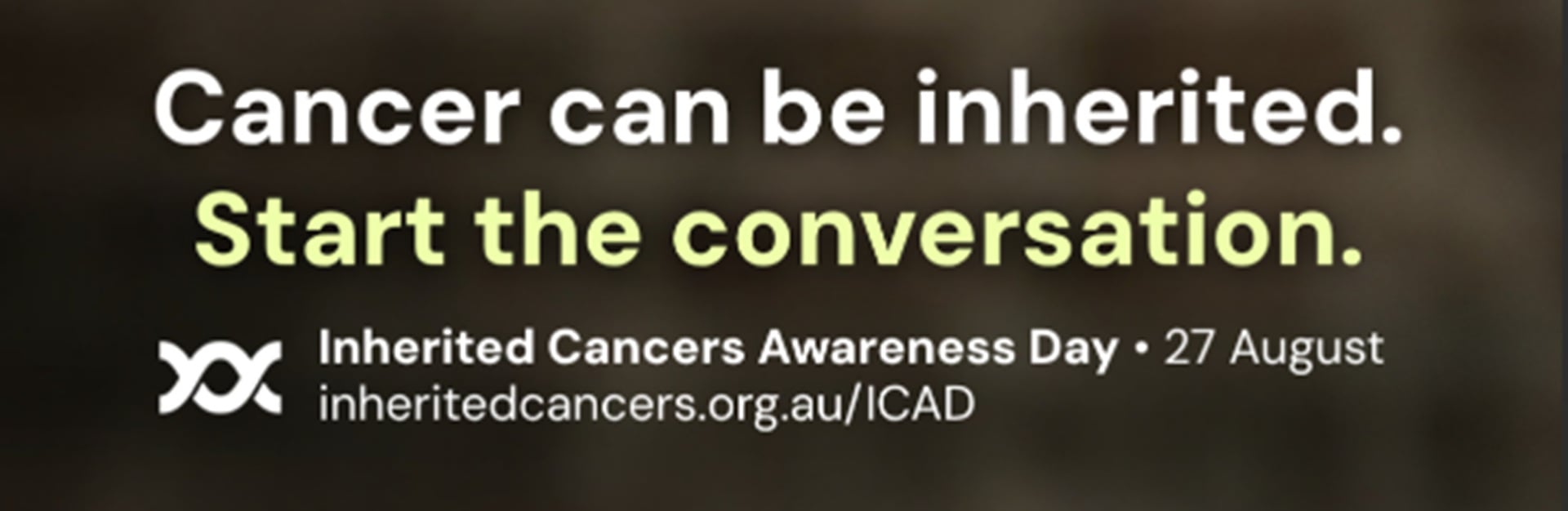 Cancer can be inherited. Start the conversation. Inherited Cancers Awareness Day • 27 August inheritedcancers.org.au/ICAD